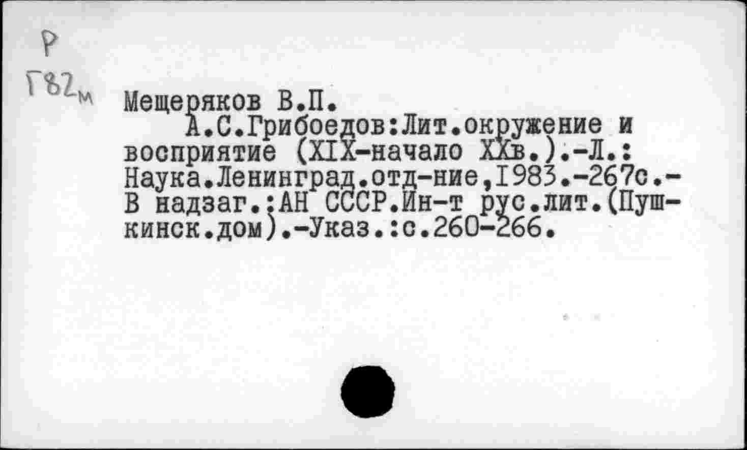 ﻿Мещеряков В.П.
А.С.Грибоедов:Лит.окружение и восприятие (ПХ-начало ХХв.).-Л.: Наука.Ленинград.отд-ние,1983.-267с. В надзаг.:АН СССР.Ин-т рус.лит.(Пуш кинск.дом).-Указ.:с.260-266•